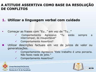 A ATITUDE ASSERTIVA COMO BASE DA RESOLUÇÃO
DE CONFLITOS
1. Utilizar a linguagem verbal com cuidado



Começar as frases com “Eu…” em vez de “Tu…”





Comportamento
Agressivo
interromper, és insuportável”
Comportamento Assertivo?

“Tu

estás

sempre

a

Utilizar descrições factuais em vez de juízos de valor ou
generalizações.



Comportamento Agressivo “Este trabalho é uma porcaria.
Não fazes nada de jeito.”
Comportamento Assertivo?

 