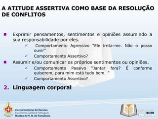 A ATITUDE ASSERTIVA COMO BASE DA RESOLUÇÃO
DE CONFLITOS



Exprimir pensamentos, sentimentos e opiniões assumindo a
sua responsabilidade por eles.





Comportamento Agressivo “Ele irrita-me. Não o posso
ouvir”
Comportamento Assertivo?

Assumir e/ou comunicar os próprios sentimentos ou opiniões.



Comportamento Passivo “Jantar fora?
quiserem, para mim está tudo bem…”
Comportamento Assertivo?

2. Linguagem corporal

É

conforme

 