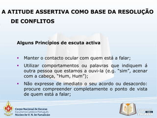 A ATITUDE ASSERTIVA COMO BASE DA RESOLUÇÃO

DE CONFLITOS

Alguns Princípios de escuta activa


Manter o contacto ocular com quem está a falar;



Utilizar comportamentos ou palavras que indiquem á
outra pessoa que estamos a ouvi-la (e.g. “sim”, acenar
com a cabeça, “Hum, Hum”);



Não expresse de imediato o seu acordo ou desacordo:
procure compreender completamente o ponto de vista
de quem está a falar;

 