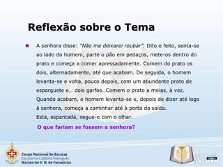 Reflexão sobre o Tema


A senhora disse: “Não me deixarei roubar”. Dito e feito, senta-se
ao lado do homem, parte o pão em pedaços, mete-os dentro do
prato e começa a comer apressadamente. Comem do prato os
dois, alternadamente, até que acabam. De seguida, o homem
levanta-se e volta, pouco depois, com um abundante prato de
esparguete e… dois garfos…Comem o prato a meias, à vez.
Quando acabam, o homem levanta-se e, depois de dizer até logo
à senhora, começa a caminhar até à porta da saída.
Esta, espantada, segue-o com o olhar.
O que fariam se fossem a senhora?

 
