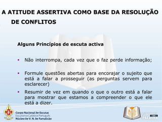 A ATITUDE ASSERTIVA COMO BASE DA RESOLUÇÃO

DE CONFLITOS

Alguns Princípios de escuta activa


Não interrompa, cada vez que o faz perde informação;



Formule questões abertas para encorajar o sujeito que
está a falar a prosseguir (as perguntas servem para
esclarecer)



Resumir de vez em quando o que o outro está a falar
para mostrar que estamos a compreender o que ele
está a dizer.

 