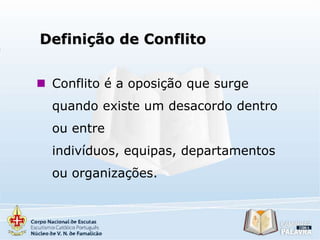 Definição de Conflito
 Conflito é a oposição que surge
quando existe um desacordo dentro
ou entre
indivíduos, equipas, departamentos
ou organizações.

 