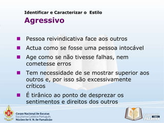 Identificar e Caracterizar o Estilo

Agressivo


Pessoa reivindicativa face aos outros



Actua como se fosse uma pessoa intocável



Age como se não tivesse falhas, nem
cometesse erros



Tem necessidade de se mostrar superior aos
outros e, por isso são excessivamente
críticos



É tirânico ao ponto de desprezar os
sentimentos e direitos dos outros

 