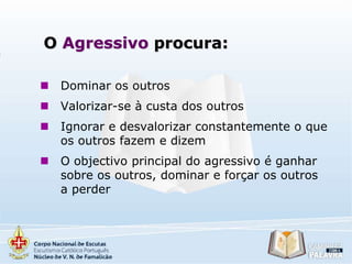 O Agressivo procura:


Dominar os outros



Valorizar-se à custa dos outros



Ignorar e desvalorizar constantemente o que
os outros fazem e dizem



O objectivo principal do agressivo é ganhar
sobre os outros, dominar e forçar os outros
a perder

 