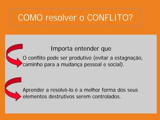 Importa entender que
O conflito pode ser produtivo (evitar a estagnação,
caminho para a mudança pessoal e social).
Aprender a resolvê-lo é a melhor forma dos seus
elementos destrutivos serem controlados.
COMO resolver o CONFLITO?
 