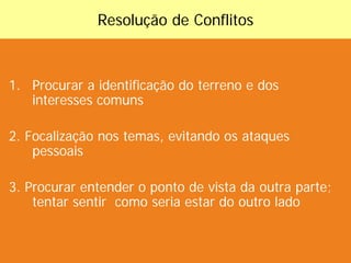 Resolução de Conflitos
1. Procurar a identificação do terreno e dos
interesses comuns
2. Focalização nos temas, evitando os ataques
pessoais
3. Procurar entender o ponto de vista da outra parte;
tentar sentir como seria estar do outro lado
 