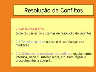 Resolução de Conflitos
• 2. Por outras partes
terceiras partes ou sistemas de resolução de conflitos
• 2.1 Terceiras partes: neutra e de confiança: ex.:
mediação
• 2.2. Sistemas de resolução de conflitos: regulamentos
internos, oficiais, sistema legal, etc. Com regras e
procedimentos a cumprir.
 