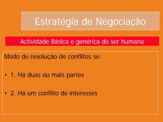 Estratégia de Negociação
Modo de resolução de conflitos se:
• 1. Há duas ou mais partes
• 2. Há um conflito de interesses
Actividade Básica e genérica do ser humano
 