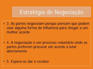 Estratégia de Negociação
• 3. As partes negoceiam porque pensam que podem
usar alguma forma de influência para chegar a um
melhor acordo
• 4. A negociação é um processo voluntário onde as
partes preferem procurar um acordo a lutar
abertamente
• 5. Espera-se dar e receber
 
