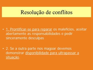 Resolução de conflitos
• 1. Prontificar-se para reparar os malefícios, aceitar
abertamente as responsabilidades e pedir
sinceramente desculpas
• 2. Se a outra parte nos magoar devemos
demonstrar disponibilidade para ultrapassar a
situação.
 