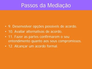 Passos da Mediação
• 9. Desenvolver opções possíveis de acordo.
• 10. Avaliar alternativas de acordo.
• 11. Fazer as partes confirmarem o seu
entendimento quanto aos seus compromissos.
• 12. Alcançar um acordo formal.
 