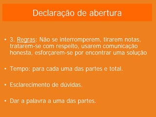 Declaração de abertura
• 3. Regras: Não se interromperem, tirarem notas,
tratarem-se com respeito, usarem comunicação
honesta, esforçarem-se por encontrar uma solução
• Tempo: para cada uma das partes e total.
• Esclarecimento de dúvidas.
• Dar a palavra a uma das partes.
 