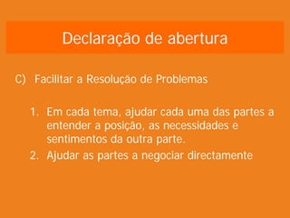 C) Facilitar a Resolução de Problemas
1. Em cada tema, ajudar cada uma das partes a
entender a posição, as necessidades e
sentimentos da outra parte.
2. Ajudar as partes a negociar directamente
Declaração de abertura
 