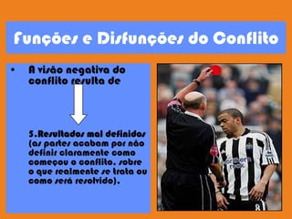 Funções e Disfunções do Conflito
• A visão negativa do
conflito resulta de
5.Resultados mal definidos
(as partes acabam por não
definir claramente como
começou o conflito, sobre
o que realmente se trata ou
como será resolvido).
 