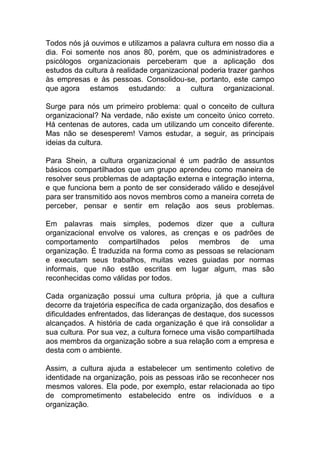 Todos nós já ouvimos e utilizamos a palavra cultura em nosso dia a
dia. Foi somente nos anos 80, porém, que os administradores e
psicólogos organizacionais perceberam que a aplicação dos
estudos da cultura à realidade organizacional poderia trazer ganhos
às empresas e às pessoas. Consolidou-se, portanto, este campo
que agora estamos estudando: a cultura organizacional.
Surge para nós um primeiro problema: qual o conceito de cultura
organizacional? Na verdade, não existe um conceito único correto.
Há centenas de autores, cada um utilizando um conceito diferente.
Mas não se desesperem! Vamos estudar, a seguir, as principais
ideias da cultura.
Para Shein, a cultura organizacional é um padrão de assuntos
básicos compartilhados que um grupo aprendeu como maneira de
resolver seus problemas de adaptação externa e integração interna,
e que funciona bem a ponto de ser considerado válido e desejável
para ser transmitido aos novos membros como a maneira correta de
perceber, pensar e sentir em relação aos seus problemas.
Em palavras mais simples, podemos dizer que a cultura
organizacional envolve os valores, as crenças e os padrões de
comportamento compartilhados pelos membros de uma
organização. É traduzida na forma como as pessoas se relacionam
e executam seus trabalhos, muitas vezes guiadas por normas
informais, que não estão escritas em lugar algum, mas são
reconhecidas como válidas por todos.
Cada organização possui uma cultura própria, já que a cultura
decorre da trajetória específica de cada organização, dos desafios e
dificuldades enfrentados, das lideranças de destaque, dos sucessos
alcançados. A história de cada organização é que irá consolidar a
sua cultura. Por sua vez, a cultura fornece uma visão compartilhada
aos membros da organização sobre a sua relação com a empresa e
desta com o ambiente.
Assim, a cultura ajuda a estabelecer um sentimento coletivo de
identidade na organização, pois as pessoas irão se reconhecer nos
mesmos valores. Ela pode, por exemplo, estar relacionada ao tipo
de comprometimento estabelecido entre os indivíduos e a
organização.
 