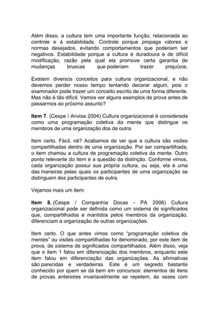 Além disso, a cultura tem uma importante função, relacionada ao
controle e à estabilidade. Controle porque propaga valores e
normas desejados, evitando comportamentos que poderiam ser
negativos. Estabilidade porque a cultura é duradoura e de difícil
modificação, razão pela qual ela promove certa garantia de
mudanças bruscas que poderiam trazer prejuízos.
Existem diversos conceitos para cultura organizacional, e não
devemos perder nosso tempo tentando decorar algum, pois o
examinador pode trazer um conceito escrito de uma forma diferente.
Mas não é tão difícil. Vamos ver alguns exemplos de prova antes de
passarmos ao próximo assunto?
Item 7. (Cespe / Anvisa 2004) Cultura organizacional é considerada
como uma programação coletiva da mente que distingue os
membros de uma organização dos de outra.
Item certo. Fácil, né? Acabamos de ver que a cultura são visões
compartilhadas dentro de uma organização. Por ser compartilhada,
o item chamou a cultura de programação coletiva da mente. Outro
ponto relevante do item é a questão da distinção. Conforme vimos,
cada organização possui sua própria cultura, ou seja, ela é uma
das maneiras pelas quais os participantes de uma organização se
distinguem dos participantes de outra.
Vejamos mais um item:
Item 8. (Cespe / Companhia Docas - PA 2006) Cultura
organizacional pode ser definida como um sistema de significados
que, compartilhados e mantidos pelos membros da organização,
diferenciam a organização de outras organizações.
Item certo. O que antes vimos como “programação coletiva de
mentes” ou visões compartilhadas foi denominado, por este item de
prova, de sistema de significados compartilhados. Além disso, veja
que o item 1 falou em diferenciação dos membros, enquanto este
item falou em diferenciação das organizações. As afirmativas
são parecidas e verdadeiras. Este é um segredo bastante
conhecido por quem se dá bem em concursos: elementos de itens
de provas anteriores invariavelmente se repetem, às vezes com
 