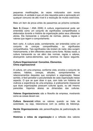 pequenas modificações, às vezes misturados com novos
elementos. A verdade é que um dos requisitos para a aprovação em
qualquer concurso de alto nível é a resolução de muitos exercícios.
Mais um item de prova antes de passarmos ao próximo conteúdo:
Item 9. (Cespe / ANA 2006) A cultura organizacional pode ser
entendida como um conjunto de significados compartilhados e
elaborados durante a história da organização pelos seus diferentes
atores. Ela transcende o conjunto de normas, planos, regras e
valores que regem o comportamento.
Item certo. A cultura pode, corretamente, ser entendida como um
conjunto de crenças compartilhadas, ou significados
compartilhados. Tais significados não brotam do nada: eles surgem
historicamente, e têm diferentes atores como fonte. Muitas vezes, a
cultura transcende ou vai além das normas, regras e valores,
alcançando outros elementos, que veremos no tópico seguinte.
Cultura Organizacional: Conceitos. Elementos.
Clima organizacional
A cultura, em uma empresa, conforme visto, envolve o conjunto de
valores, hábitos, crenças, atitudes, comportamentos e
relacionamentos daqueles que compõem a organização. Nesse
sentido, é fácil perceber a peculiaridade de cada organização nesse
aspecto. O que se quer dizer é que, com todo um histórico de
vivência e experiência de uma empresa, é praticamente impossível
que duas organizações possuam culturas iguais, ou até mesmo
parecidas. Vejamos abaixo as dimensões das culturas.
Valores Organizacionais: são a filosofia da empresa, mostrando
como as coisas devem ser.
Cultura Gerencial: reflete os valores quando se trata de
autoridade, ou seja, relaciona-se com os estilos de liderança.
Heróis Organizacionais: são personificações de padronização de
valores.
Histórias e mitos da organização: é a reflexão dos valores
 