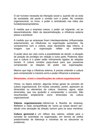 O ser humano necessita da interação social e, quando ele se isola
da sociedade, ele perde o contato com o poder. No contexto
organizacional, no início, o poder é centralizado nas mãos dos
fundadores/proprietários.
À medida que a empresa cresce, o poder vai migrando, vai se
descentralizando. Além da descentralização, a influência externa
passa a acontecer.
À medida que as empresas ficam interdependentes (influenciadas
externamente), as influências na organização aumentam. Se
compararmos com a cultura, essa representa algo interno, à
imagem que a organização reflete no ambiente.
O poder deve ser visto como a possibilidade de decidir, a situação
de posição de privilégio em relação à outra parte. Podemos dizer
que a cultura e o poder estão intimamente ligados às relações
sociais. A cultura constitui peça-chave para que possamos
compreender as relações de poder nas organizações.
Mesmo que haja a influência externa, é preciso entender a cultura
para compreender a maneira como o poder influencia a empresa.
Dimensões, níveis e classificações da cultura organizacional
Vimos, no tópico anterior, algumas linhas gerais do conceito de
cultura organizacional. Em muitos conceitos, porém, aparecem as
dimensões ou elementos da cultura. Veremos, agora, estas
dimensões, que nos ajudarão a compreender o conceito. São
reconhecidas amplamente como dimensões da cultura
organizacional:
Valores organizacionais: referem-se à filosofia da empresa.
Refletem a visão compartilhada de “como as coisas devem ser”,
dando uma sensação de direção comum para os seus membros.
Cultura gerencial: é um reflexo dos valores, voltado para o
conceito de autoridade na organização, em termos de estilos
predominantes de liderança e maneiras de se solucionar os
problemas.
 