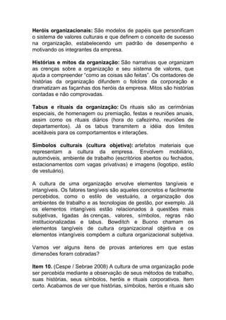 Heróis organizacionais: São modelos de papéis que personificam
o sistema de valores culturais e que definem o conceito de sucesso
na organização, estabelecendo um padrão de desempenho e
motivando os integrantes da empresa.
Histórias e mitos da organização: São narrativas que organizam
as crenças sobre a organização e seu sistema de valores, que
ajuda a compreender “como as coisas são feitas”. Os contadores de
histórias da organização difundem o folclore da corporação e
dramatizam as façanhas dos heróis da empresa. Mitos são histórias
contadas e não comprovadas.
Tabus e rituais da organização: Os rituais são as cerimônias
especiais, de homenagem ou premiação, festas e reuniões anuais,
assim como os rituais diários (hora do cafezinho, reuniões de
departamentos). Já os tabus transmitem a idéia dos limites
aceitáveis para os comportamentos e interações.
Símbolos culturais (cultura objetiva): artefatos materiais que
representam a cultura da empresa. Envolvem mobiliário,
automóveis, ambiente de trabalho (escritórios abertos ou fechados,
estacionamentos com vagas privativas) e imagens (logotipo, estilo
de vestuário).
A cultura de uma organização envolve elementos tangíveis e
intangíveis. Os fatores tangíveis são aqueles concretos e facilmente
percebidos, como o estilo de vestuário, a organização dos
ambientes de trabalho e as tecnologias de gestão, por exemplo. Já
os elementos intangíveis estão relacionados à questões mais
subjetivas, ligadas às crenças, valores, símbolos, regras não
institucionalizadas e tabus. Bowditch e Buono chamam os
elementos tangíveis de cultura organizacional objetiva e os
elementos intangíveis compõem a cultura organizacional subjetiva.
Vamos ver alguns itens de provas anteriores em que estas
dimensões foram cobradas?
Item 10. (Cespe / Sebrae 2008) A cultura de uma organização pode
ser percebida mediante a observação de seus métodos de trabalho,
suas histórias, seus símbolos, heróis e rituais corporativos. Item
certo. Acabamos de ver que histórias, símbolos, heróis e rituais são
 