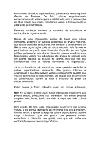 e o conceito de cultura organizacional, que estamos vendo aqui em
Gestão de Pessoas. De fato, culturas organizacionais
conservadoras são voltadas para a estabilidade, para a manutenção
do atual estado das coisas, dificultando, assim, a transformação e
adaptação da organização.
Devemos conhecer também os conceitos de subculturas e
contraculturas organizacionais.
Dentro de uma organização, apesar de haver uma cultura
dominante, podemos ter culturas específicas de grupos menores,
que são as chamadas subculturas. Por exemplo, o departamento de
RH de uma organização pode ter traços culturais mais flexíveis e
participativos do que do setor financeiro. Ou então, em um órgão
público, podemos ter subculturas diferentes para os servidores e os
terceirizados. Assim, “as subculturas são grupos de pessoas com
um padrão especial ou peculiar de valores, mas que não são
inconsistentes com os valores dominantes na organização”.
Já as contraculturas são entendidas como oposições explícitas à
cultura organizacional dominante. São grupos internos à
organização e que desenvolvem valores explicitamente opostos aos
valores dominantes ou hegemônicos. Os grupos que desenvolvem
as contraculturas podem se opor à estrutura de poder da
cultura dominante.
Estes pontos já foram cobrados assim em provas anteriores:
Item 14. (Cespe / Sebrae 2008) Cada organização desenvolve sua
própria cultura, produzindo sua identidade, não sendo possível
surgirem subculturas, tendo em vista a força que toda cultura
possui.
Item errado. De fato, cada organização desenvolve sua própria
cultura, e ela produz identidade dos membros que dela participam.
Mesmo assim, e apesar da força da cultura organizacional, podem
surgir subculturas, que são grupos que possuem valores
específicos e diferentes dos gerais, mas que não estão em
contradição com os valores hegemônicos.
 