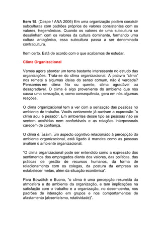 Item 15. (Cespe / ANA 2006) Em uma organização podem coexistir
subculturas com padrões próprios de valores consistentes com os
valores, hegemônicos. Quando os valores de uma subcultura se
desalinham com os valores da cultura dominante, formando uma
cultura antagônica, essa subcultura passa a ser denominada
contracultura.
Item certo. Está de acordo com o que acabamos de estudar.
Clima Organizacional
Vamos agora abordar um tema bastante interessante no estudo das
organizações. Trata-se do clima organizacional. A palavra “clima”
nos remete a algumas ideias do senso comum, não é verdade?
Pensamos em clima frio ou quente, clima agradável ou
desagradável. O clima é algo proveniente do ambiente que nos
causa uma sensação, e, como consequência, gera em nós algumas
reações.
O clima organizacional tem a ver com a sensação das pessoas no
ambiente de trabalho. Vocês certamente já ouviram a expressão “o
clima aqui é pesado”. Em ambientes desse tipo as pessoas não se
sentem acolhidas nem confortáveis e as relações interpessoais
carecem de confiança.
O clima é, assim, um aspecto cognitivo relacionado à percepção do
ambiente organizacional, está ligado à maneira como as pessoas
avaliam o ambiente organizacional.
“O clima organizacional pode ser entendido como a expressão dos
sentimentos dos empregados diante dos valores, das políticas, das
práticas de gestão de recursos humanos, da forma de
relacionamento com os colegas, da postura da empresa ao
estabelecer metas, além da situação econômica”.
Para Bowditch e Buono, “o clima é uma percepção resumida da
atmosfera e do ambiente da organização, e tem implicações na
satisfação com o trabalho e a organização, no desempenho, nos
padrões de interação em grupos e nos comportamentos de
afastamento (absenteísmo, rotatividade)”.
 