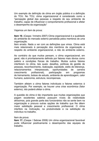 Um exemplo de definição de clima em órgão público é a definição
do TCU. No TCU, clima organizacional é considerado como a
“percepção global das pessoas a respeito do seu ambiente de
trabalho, capaz de influenciar o comportamento profissional e afetar
o desempenho da organização”
Vejamos um item de prova:
Item 16. (Cespe / Inmetro 2007) Clima organizacional é a qualidade
do ambiente do mercado externo percebida pelos membros de uma
organização.
Item errado. Nada a ver com as definições que vimos. Clima está
mais relacionado à percepção dos membros da organização a
respeito do ambiente organizacional, e não do ambiente externo.
Ao contrário do que muitos pensam, o clima organizacional, em
geral, não é prioritariamente definido por fatores mais óbvios como
salário e condições físicas de trabalho. Muitos outros fatores
interferem no clima, tais quais: desafios, políticas de gestão de
pessoas, reconhecimento, realização, eqüidade, estilo de liderança,
relacionamentos interpessoais, oportunidades de carreira
crescimento profissional), participação em programas
de treinamento, bolsas de estudo, ambiente de aprendizagem, calor
humano, autonomia, estrutura, recompensas.
Também afetam o clima fatores individuais e fatores externos à
organização. Por exemplo, se houver uma crise econômica (fator
externo), isto poderá afetar o clima.
A questão do clima é tão importante que muitas organizações que
pagam excelentes salários possuem níveis de rotatividade
altíssimos, pois grande parte dos funcionários não se sente bem na
organização e procura outras opções de trabalho que lhe dêem
maior satisfação pessoal e crescimento profissional. O clima
interfere na motivação, na produtividade e na satisfação do
indivíduo no trabalho.
Item de prova:
Item 17. (Cespe / Sebrae 2008) Um clima organizacional favorável
pode influenciar positivamente o desempenho das equipes de
trabalho.
 