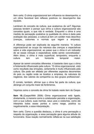 Item certo. O clima organizacional tem influencia no desempenho, e
um clima favorável terá reflexos positivos no desempenho das
equipes.
Lembram do conceito de cultura, que acabamos de ver? Algumas
pessoas tendem a pensar que clima e cultura organizacional são
conceitos iguais, o que não é verdade. Enquanto o clima é uma
medida de percepção avaliativa (a qualidade do clima é dada pela
avaliação das pessoas), a cultura já tem um caráter mais descritivo
(crenças, costumes e normas que regem a empresa).
A diferença pode ser explicada da seguinte maneira: “A cultura
organizacional se ocupa da natureza das crenças e expectativas
sobre a vida organizacional, ao passo que o clima é um indicador
de se essas crenças e expectativas estão sendo concretizadas”.
Além disso, o clima é mais superficial, temporário, enquanto a
cultura tem um horizonte temporal maior.
Apesar de serem conceitos diferentes, é bastante claro que o clima
é fortemente influenciado pela cultura. “O clima organizacional, visto
como resultado das emoções, certamente é muito influenciado pela
cultura. Ele pode ser afetado por diferentes aspectos decorrentes
do país ou região onde se localiza a empresa, da natureza do
negócios, dos valores da companhia ou dos grupos profissionais”.
É correto, também, afirmar que o clima faz parte da cultura, que
abrange um conjunto maior de fenômenos.
Vejamos como o conceito de clima foi tratado neste item do Cespe:
Item 18. (Cespe/ANA 2006) Clima organizacional está ligado,
diretamente, à maneira como o colaborador percebe a organização,
com a sua cultura, suas normas, seus usos e costumes, como ele
interpreta todos esses pontos e como reage, positiva ou
negativamente, a essa interpretação.
Item certo. Como a questão destacou, o clima é uma percepção a
respeito da organização, e essa percepção gera alguma atitude do
funcionário. Essa reação normalmente reflete-se na sua satisfação
 