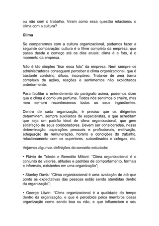 ou não com o trabalho. Viram como essa questão relacionou o
clima com a cultura?
Clima
Se compararmos com a cultura organizacional, podemos fazer a
seguinte comparação: cultura é o filme completo da empresa, que
passa desde o começo até os dias atuais; clima é a foto, é o
momento da empresa.
Não é tão simples “tirar essa foto” da empresa. Nem sempre os
administradores conseguem perceber o clima organizacional, que é
bastante contrário, difuso, incorpóreo. Trata-se de uma trama
complexa de ações, reações e sentimentos não explicitados
anteriormente.
Para facilitar o entendimento do parágrafo acima, podemos dizer
que o clima é como um perfume. Todos nós sentimos o cheiro, mas
nem sempre reconhecemos todos os seus ingredientes.
Dentro de cada organização, é preciso que os dirigentes
determinem, sempre auxiliados de especialistas, o que acreditam
que seja um padrão ideal de clima organizacional, que gere
satisfação de seus colaboradores. Devem ser considerados, nessa
determinação: aspirações pessoais e profissionais, motivação,
adequação de remuneração, horário e condições do trabalho,
relacionamento com os superiores, subordinados e colegas, etc.
Vejamos algumas definições do conceito estudado:
• Flávio de Toledo e Benedito Milioni: “Clima organizacional é o
conjunto de valores, atitudes e padrões de comportamento, formais
e informais, existentes em uma organização”;
• Stanley Davis: “Clima organizacional é uma avaliação de até que
ponto as expectativas das pessoas estão sendo atendidas dentro
da organização”;
• George Litwin: “Clima organizacional é a qualidade do tempo
dentro da organização, e que é percebida pelos membros dessa
organização como sendo boa ou não, e que influenciam o seu
 
