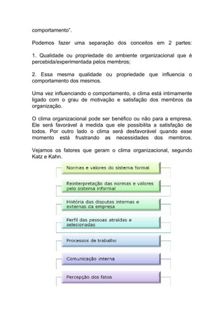 comportamento”.
Podemos fazer uma separação dos conceitos em 2 partes:
1. Qualidade ou propriedade do ambiente organizacional que é
percebida/experimentada pelos membros;
2. Essa mesma qualidade ou propriedade que influencia o
comportamento dos mesmos.
Uma vez influenciando o comportamento, o clima está intimamente
ligado com o grau de motivação e satisfação dos membros da
organização.
O clima organizacional pode ser benéfico ou não para a empresa.
Ele será favorável à medida que ele possibilita a satisfação de
todos. Por outro lado o clima será desfavorável quando esse
momento está frustrando as necessidades dos membros.
Vejamos os fatores que geram o clima organizacional, segundo
Katz e Kahn.
 