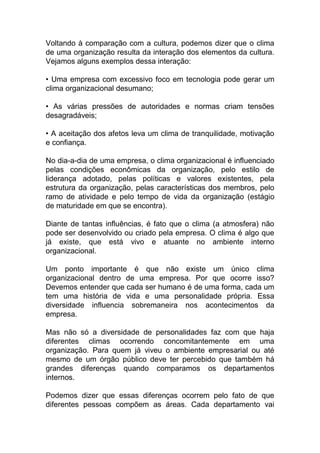 Voltando à comparação com a cultura, podemos dizer que o clima
de uma organização resulta da interação dos elementos da cultura.
Vejamos alguns exemplos dessa interação:
• Uma empresa com excessivo foco em tecnologia pode gerar um
clima organizacional desumano;
• As várias pressões de autoridades e normas criam tensões
desagradáveis;
• A aceitação dos afetos leva um clima de tranquilidade, motivação
e confiança.
No dia-a-dia de uma empresa, o clima organizacional é influenciado
pelas condições econômicas da organização, pelo estilo de
liderança adotado, pelas políticas e valores existentes, pela
estrutura da organização, pelas características dos membros, pelo
ramo de atividade e pelo tempo de vida da organização (estágio
de maturidade em que se encontra).
Diante de tantas influências, é fato que o clima (a atmosfera) não
pode ser desenvolvido ou criado pela empresa. O clima é algo que
já existe, que está vivo e atuante no ambiente interno
organizacional.
Um ponto importante é que não existe um único clima
organizacional dentro de uma empresa. Por que ocorre isso?
Devemos entender que cada ser humano é de uma forma, cada um
tem uma história de vida e uma personalidade própria. Essa
diversidade influencia sobremaneira nos acontecimentos da
empresa.
Mas não só a diversidade de personalidades faz com que haja
diferentes climas ocorrendo concomitantemente em uma
organização. Para quem já viveu o ambiente empresarial ou até
mesmo de um órgão público deve ter percebido que também há
grandes diferenças quando comparamos os departamentos
internos.
Podemos dizer que essas diferenças ocorrem pelo fato de que
diferentes pessoas compõem as áreas. Cada departamento vai
 