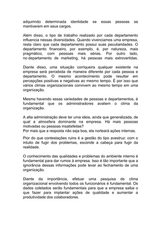 adquirindo determinada identidade se essas pessoas se
mantiverem em seus cargos.
Além disso, o tipo de trabalho realizado por cada departamento
influencia nessas diversidades. Quando vivenciamos uma empresa,
resta claro que cada departamento possui suas peculiaridades. O
departamento financeiro, por exemplo, é, por natureza, mais
pragmático, com pessoas mais sérias. Por outro lado,
no departamento de marketing, há pessoas mais extrovertidas.
Diante disso, uma situação corriqueira qualquer existente na
empresa será percebida de maneira diferente por cada pessoa e
departamento. O mesmo acontecimento pode resultar em
percepções positivas e negativas ao mesmo tempo. É por isso que
vários climas organizacionais convivem ao mesmo tempo em uma
organização.
Mesmo havendo essas variedades de pessoas e departamentos, é
fundamental que os administradores avaliem o clima da
organização.
A alta administração deve ter uma ideia, ainda que generalizada, de
qual a atmosfera dominante na empresa. Há mais pessoas
motivadas ou pessoas insatisfeitas?
Por mais que a resposta não seja boa, ela norteará ações internas.
Pior do que contestações ruins é a gestão do tipo avestruz: com o
intuito de fugir dos problemas, esconde a cabeça para fugir da
realidade.
O conhecimento das qualidades e problemas do ambiente interno é
fundamental para dar rumos à empresa. Isso é tão importante que a
ignorância dessas informações pode levar ao fechamento de uma
organização.
Diante da importância, efetuar uma pesquisa de clima
organizacional envolvendo todos os funcionários é fundamental. Os
dados coletados serão fundamentais para que a empresa saiba o
que fazer para implantar ações de qualidade e aumentar a
produtividade dos colaboradores.
 
