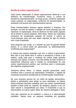 Gestão da cultura organizacional
Outro ponto relacionado à cultura organizacional refere-se à sua
dinâmica de transformação. Conforme vimos, a cultura se
transforma espontaneamente, no longo prazo, conforme ingressam
novas pessoas na organização, conforme há transformações no
ambiente e de acordo com acontecimentos internos.
Estas transformações colocam alguns desafios à empresa. Por
exemplo, na hora de realizar a seleção de novas pessoas que irão
ingressar na organização, deve-se observar se elas serão capazes
de se alinhar à cultura existente. Além disso, devem ser realizados
processos de socialização capazes de ensinar a cultura às
novas pessoas, para que elas sejam capazes de agir de acordo
com o que é esperado.
Uma pergunta que surge, e a respeito da qual há grande debate
teórico, é: a cultura pode ser gerenciada, ou deliberadamente
modificada pela organização?
A maioria dos autores entendem que sim, a cultura é gerenciável.
Mas não é uma tarefa fácil! A cultura é duradoura e tende a ser
estável, razão pela qual a mudança da cultura exige grandes
esforços dos líderes. Inclusive, uma das tarefas do líder moderno é
exatamente influenciar para a criação ou consolidação de uma
cultura organizacional positiva, que contribua para a consecução
dos objetivos organizacionais.
Conforme afirma Ulrich, “a cultura, quando gerenciada, pode
contribuir para o sucesso da organização. Entretanto, o agente de
mudanças encontrará resistências às transformações necessárias ”.
Se uma empresa precisa ter um estilo de gestão democrático,
aberto e participativo para atingir os seus resultados, os líderes
dessa empresa precisam trabalhar para que essas características
passem a fazer parte do “espírito” da empresa, passem a ser um
valor natural e compartilhado por todos. O importante é que as
intervenções na cultura sejam feitas de maneira planejada e ética.
Uma das maneiras de se modificar a cultura é a administração
simbólica. “Nesse caso, as pessoas investidas em posições
 