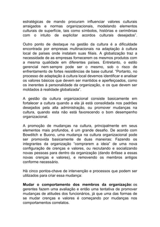 estratégicas de mando procuram influenciar valores culturais
arraigados e normas organizacionais, modelando elementos
culturais de superfície, tais como símbolos, histórias e cerimônias
com o intuito de explicitar acordos culturais desejados”.
Outro ponto de destaque na gestão da cultura é a dificuldade
encontrada por empresas multinacionais na adaptação à cultura
local de países onde instalam suas filiais. A globalização traz a
necessidade de as empresas fornecerem os mesmos produtos com
a mesma qualidade em diferentes países. Entretanto, o estilo
gerencial nem sempre pode ser o mesmo, sob o risco de
enfrentamento de fortes resistências de base cultural. “Portanto, no
processo de adaptação à cultura local devemos identificar e analisar
os valores básicos que devem ser mantidos e aperfeiçoados, como
os inerentes à personalidade da organização, e os que devem ser
moldados à realidade globalizada”.
A gestão da cultura organizacional consiste basicamente em
fortalecer a cultura quando a ela já está consolidada nos padrões
desejados pela alta administração, ou promover mudanças na
cultura, quando esta não está favorecendo o bom desempenho
organizacional.
A promoção de mudanças na cultura, principalmente em seus
elementos mais profundos, é um grande desafio. De acordo com
Bowditch e Buono, uma mudança na cultura organizacional pode
ser promovida basicamente de duas maneiras: Fazendo os
integrantes da organização “comprarem a ideia” de uma nova
configuração de crenças e valores, ou recrutando e socializando
novas pessoas para dentro da organização (dando ênfase a essas
novas crenças e valores), e removendo os membros antigos
conforme necessário.
Há cinco pontos-chave de intervenção e processos que podem ser
utilizados para criar essa mudança:
Mudar o comportamento dos membros da organização: os
gerentes fazem uma avaliação e então uma tentativa de promover
mudanças de atitudes dos funcionários, já que uma das formas de
se mudar crenças e valores é começando por mudanças nos
comportamentos correlatos.
 