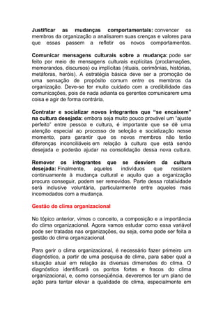 Justificar as mudanças comportamentais: convencer os
membros da organização a analisarem suas crenças e valores para
que essas passem a refletir os novos comportamentos.
Comunicar mensagens culturais sobre a mudança: pode ser
feito por meio de mensagens culturais explícitas (proclamações,
memorandos, discursos) ou implícitas (rituais, cerimônias, histórias,
metáforas, heróis). A estratégia básica deve ser a promoção de
uma sensação de propósito comum entre os membros da
organização. Deve-se ter muito cuidado com a credibilidade das
comunicações, pois de nada adianta os gerentes comunicarem uma
coisa e agir de forma contrária.
Contratar e socializar novos integrantes que “se encaixem”
na cultura desejada: embora seja muito pouco provável um “ajuste
perfeito” entre pessoa e cultura, é importante que se dê uma
atenção especial ao processo de seleção e socialização nesse
momento, para garantir que os novos membros não terão
diferenças inconciliáveis em relação à cultura que está sendo
desejada e poderão ajudar na consolidação dessa nova cultura.
Remover os integrantes que se desviem da cultura
desejada: Finalmente, aqueles indivíduos que resistem
continuamente à mudança cultural e aquilo que a organização
procura conseguir, podem ser removidos. Parte dessa rotatividade
será inclusive voluntária, particularmente entre aqueles mais
incomodados com a mudança.
Gestão do clima organizacional
No tópico anterior, vimos o conceito, a composição e a importância
do clima organizacional. Agora vamos estudar como essa variável
pode ser tratadas nas organizações, ou seja, como pode ser feita a
gestão do clima organizacional.
Para gerir o clima organizacional, é necessário fazer primeiro um
diagnóstico, a partir de uma pesquisa de clima, para saber qual a
situação atual em relação às diversas dimensões do clima. O
diagnóstico identificará os pontos fortes e fracos do clima
organizacional, e, como conseqüência, deveremos ter um plano de
ação para tentar elevar a qualidade do clima, especialmente em
 