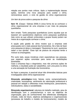 relação aos pontos mais críticos. Após a implementação dessas
ações, teremos uma nova pesquisa para avaliar o clima,
reiniciandose assim, o ciclo de gestão do clima organizacional.
Um item de prova sobre a pesquisa de clima:
Item 19. (Cespe / Sebrae 2008) A única forma de se conhecer o
clima organizacional de uma empresa é por meio da pesquisa
quantitativa.
Item errado. Tanto pesquisas quantitativas (como aquelas que se
baseiam em questionários objetivos) como pesquisas qualitativas
(tais como as que utilizam entrevistas e grupos focais) podem ser
meios de a organização conhecer o clima.
A opção pela gestão do clima mostra que a empresa está
preocupada com o lado pessoal dos funcionários. Só o fato de fazer
uma pesquisa já deixa a mensagem “Queremos te ouvir, queremos
saber a sua opinião”. Esse tipo de postura da empresa tende a
motivar os empregados.
Por outro lado, essas iniciativas criam expectativas nas pessoas,
que esperam ações concretas para sanar as insatisfações
levantadas.
Caso a empresa faça o diagnóstico, mas não promova ações de
melhoria, o resultado pode ser catastrófico, com uma piora no clima
e uma sensação de frustração dos funcionários.
Ao fazer a pesquisa, é possível situar três dimensões básicas para
investigações sobre clima organizacional:
Dimensão psicológica: inclui fatores como comprometimento,
criatividade, recompensa, sentimento de valorização profissional e
pessoal em relação a diferentes níveis hierárquicos, personalismo,
individualismo, status e sociabilidade;
Dimensão organizacional: natureza do trabalho realizado, grau de
identificação com o produto/serviço e com os objetivos da
organização, grau de conhecimento das referências estratégicas
(missão, visão de futuro, objetivos estratégicos) e organizacionais
(processos de trabalho e modelo de funcionamento), modelo de
 