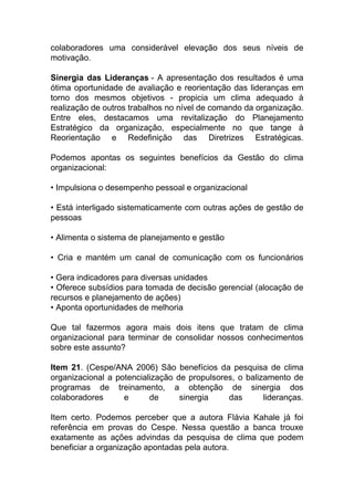 colaboradores uma considerável elevação dos seus níveis de
motivação.
Sinergia das Lideranças - A apresentação dos resultados é uma
ótima oportunidade de avaliação e reorientação das lideranças em
torno dos mesmos objetivos - propicia um clima adequado à
realização de outros trabalhos no nível de comando da organização.
Entre eles, destacamos uma revitalização do Planejamento
Estratégico da organização, especialmente no que tange à
Reorientação e Redefinição das Diretrizes Estratégicas.
Podemos apontas os seguintes benefícios da Gestão do clima
organizacional:
• Impulsiona o desempenho pessoal e organizacional
• Está interligado sistematicamente com outras ações de gestão de
pessoas
• Alimenta o sistema de planejamento e gestão
• Cria e mantém um canal de comunicação com os funcionários
• Gera indicadores para diversas unidades
• Oferece subsídios para tomada de decisão gerencial (alocação de
recursos e planejamento de ações)
• Aponta oportunidades de melhoria
Que tal fazermos agora mais dois itens que tratam de clima
organizacional para terminar de consolidar nossos conhecimentos
sobre este assunto?
Item 21. (Cespe/ANA 2006) São benefícios da pesquisa de clima
organizacional a potencialização de propulsores, o balizamento de
programas de treinamento, a obtenção de sinergia dos
colaboradores e de sinergia das lideranças.
Item certo. Podemos perceber que a autora Flávia Kahale já foi
referência em provas do Cespe. Nessa questão a banca trouxe
exatamente as ações advindas da pesquisa de clima que podem
beneficiar a organização apontadas pela autora.
 