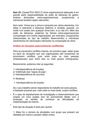 Item 22. (Cespe/TCU 2007) O clima organizacional adequado é em
grande parte responsabilidade do estilo de liderança do gestor,
embora dimensões extra-organizacionais, ocupacionais e
individuais também sejam relevantes.
Item certo. Vimos que o clima é composto por vários elementos. Um
deles é realmente a liderança (falemos a verdade, pessoal, um
chefe ruim acaba com qualquer clima bom, é ou não é?). Além dos
estilo de liderança, podemos ter fatores extra-organizacionais
(comparação com outras organizações, por exemplo), ocupacionais
(relacionadas ao tipo de trabalho desenvolvido) e individuais
(sentimentos de valorização) relevantes na composição do clima.
Análise de situações potencialmente conflitantes
Para se prevenirem conflitos importa, em primeiro lugar, saber quais
os tipos de situações que nas organizações são suscetíveis de
provocarem conflitos, quer entre duas ou mais pessoas
(interpessoais) quer entre dois ou mais grupos (intergrupais).
Basicamente, podemos citar as seguintes:
1- Interdependência de funções;
2- Indefinição das “regras do jogo”;
3- Interdependência de recursos;
4- Mudança
1. Interdependência de funções
Se o seu trabalho estiver dependente do trabalho de outra pessoa,
é bastante provável que, mais cedo ou mais tarde, surjam conflitos.
 É o caso do departamento de investigação e desenvolvimento que
propõe um novo projeto sem ter previamente falado com a
produção, no sentido de conhecer as dificuldades de
implementação do mesmo.

Este tipo de situação é tanto pior quanto:
1. Maior for o número de atividades num grupo que possam ser
afetadas por outros e possam afetar outros,
 