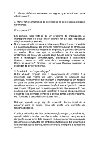 2. Menos definidas estiverem as regras que estruturam esse
relacionamento,
3. Menor for a semelhança de percepções no que respeita à missão
da empresa.
Como prevenir?
Em primeiro lugar trata-se de um problema de organização. A
interdependência só deve existir quando for de todo impossível
atingir os objetivos sem ela.
 Numa determinada empresa, existia um conflito entre os comerciais
e a assistência técnica. Os primeiros reclamavam que os atrasos na
assistência criavam má imagem da empresa, o que lhes dificultava
as vendas. Uma vez que a assistência técnica dependia
diretamente do diretor de logística (cuja função estava relacionada
com a importação, armazenagem, distribuição e assistência
técnica), criou-se um conflito entre ele e o seu colega da comercial.
Como se resolveu? Simples… os serviços técnicos passaram a
depender do diretor comercial.

2- Indefinição das “regras do jogo”
Outra situação propícia para o aparecimento de conflitos é a
indefinição das “regras do jogo”. Quando as situações são
ambíguas, normalmente dão margem a interpretações em relação
às quais as partes podem não estar de acordo. Na generalidade
consideramos sempre que a nossa tarefa é mais exigente do que as
dos nossos colegas, que os nossos problemas são maiores do que
os deles, que quando eles não trabalham é porque são preguiçosos
e quando isso acontece conosco é porque temos algum problema,
etc. Tudo isto é verdade! Mas só para nós…
Daí que, quando surge algo de imprevisto, temos tendência a
empurrar para os outros, caso não exista uma definição de
responsabilidades.
Conflitos derivados de falta de estruturação surgem, normalmente,
quando existem tarefas que não se sabe muito bem de quem é a
obrigação de as fazer. Isto acontece muito em empresas em rápido
crescimento e envolvidas em ambientes turbulentos. Se juntarmos a
isto um líder pouco diretivo, temos o cenário ideal para a eclosão do
conflito.
 