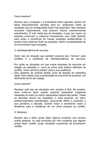 Como resolver?
Sempre que a evolução e a turbulência forem grandes, devem ser
feitas frequentemente reuniões para se analisarem todas as
situações que por ambiguidade foram mal resolvidas. Não interessa
encontrar responsáveis, mas prevenir futuros acontecimentos
semelhantes. O mal, neste tipo de situações, é que, por vezes, as
pessoas continuam a culpar-se mutuamente, sem nada fazerem
para evitar a ocorrência de futuras situações problemáticas. E
quanto mais extremas ficam as posições, menor a probabilidade de
se encontrarem boas soluções.
3- Interdependência de recursos
Outro tipo de situação que também propicia bom “terreno” para
conflitos é a existência de interdependência de recursos.
Em todas as situações em que exista escassez de recursos em
relação ao desejado é, como já vimos pela própria definição de
conflito, “meio caminho andado” para a sua existência.
 Dois gestores de produto tentam junto da direção de marketing
afetar mais verbas para a publicidade da sua linha de produtos, em
detrimento da do seu colega.
Como resolver?
Resolver este tipo de situações nem sempre é fácil. No entanto,
deve evitar-se tanto quanto possível resoluções subjetivas
baseadas na maior ou menor capacidade oratória das partes. Todas
as decisões devem ser baseadas, o mais possível, em fatos,
preferencialmente quantificados, procurando definir e publicitar o
que ponderou a decisão. Quanto maior o secretismo maior a
tendência para a existência de um clima propício ao conflito.
4- Mudança
Sempre que o leitor quiser fazer alguma mudança que envolva
outras pessoas, ou seja envolvido por uma mudança que alguém
queira fazer, podem surgir situações suscetíveis de provocarem
conflito.
 