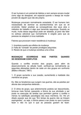 O ser humano é um animal de hábitos e nem sempre encara mudar
como algo de desejável, em especial quando o desejo de mudar
provém de alguém que não ele próprio.
Mudanças provocam normalmente ansiedade. O ser humano tem
necessidade de dominar os acontecimentos em que se vê
envolvido. Saber predizer as consequências dos seus atos e
métodos de trabalho é algo que transmite segurança. Quando se
muda, muita dessa segurança pode ser abalada, já para não falar
no esforço adicional que normalmente é exigido para que as
pessoas se adaptem à nova realidade.
Fatores que provocam maior resistência á mudança:
1- Incerteza quanto aos efeitos da mudança
2- Falta de “vontade” de perder privilégios adquiridos
3- Receio de que a mudança constitua uma crítica
MUDANÇAS OCORRIDAS NAS PARTES QUANDO
SE DESENHAM CONFLITOS
Quando o conflito envolve dois grupos, para além do
desenvolvimento da atitude hostil, verificam-se normalmente as
seguintes alterações dentro de cada um dos grupos em confronto
(Blake e Mouton, 1961):
1. O grupo aumenta a sua coesão, aumentando a lealdade dos
membros ao grupo.
Ex. São os fanatismos que surgem nas guerras, são as paixões por
alturas das campanhas eleitorais…
2. O clima do grupo, que anteriormente poderia ser descontraído,
torna-se mais formal, passando a tônica da sua atividade a ser
posta na execução de tarefas que permitam ganhar o conflito e
menos na satisfação psicológica dos seus membros. Ex: Há um
ditado popular que diz que “Em tempo de guerra não se limpam
espingardas”, ou seja, a tônica passa a ser posta no que é preciso
fazer e não no que é que as pessoas gostam de fazer.
 
