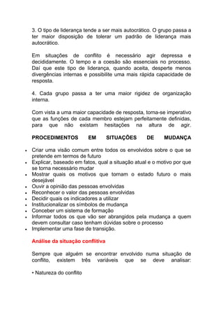 3. O tipo de liderança tende a ser mais autocrático. O grupo passa a
ter maior disposição de tolerar um padrão de liderança mais
autocrático.
Em situações de conflito é necessário agir depressa e
decididamente. O tempo e a coesão são essenciais no processo.
Daí que este tipo de liderança, quando aceita, desperte menos
divergências internas e possibilite uma mais rápida capacidade de
resposta.
4. Cada grupo passa a ter uma maior rigidez de organização
interna.
Com vista a uma maior capacidade de resposta, torna-se imperativo
que as funções de cada membro estejam perfeitamente definidas,
para que não existam hesitações na altura de agir.
PROCEDIMENTOS EM SITUAÇÕES DE MUDANÇA
 Criar uma visão comum entre todos os envolvidos sobre o que se
pretende em termos de futuro
 Explicar, baseado em fatos, qual a situação atual e o motivo por que
se torna necessário mudar
 Mostrar quais os motivos que tornam o estado futuro o mais
desejável
 Ouvir a opinião das pessoas envolvidas
 Reconhecer o valor das pessoas envolvidas
 Decidir quais os indicadores a utilizar
 Institucionalizar os símbolos de mudança
 Conceber um sistema de formação
 Informar todos os que vão ser abrangidos pela mudança a quem
devem consultar caso tenham dúvidas sobre o processo
 Implementar uma fase de transição.
Análise da situação conflitiva
Sempre que alguém se encontrar envolvido numa situação de
conflito, existem três variáveis que se deve analisar:
• Natureza do conflito
 