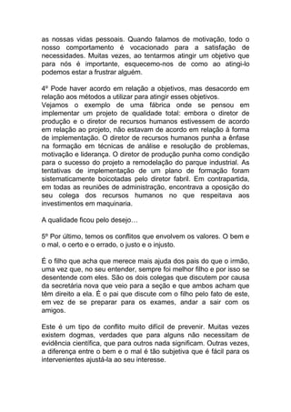 as nossas vidas pessoais. Quando falamos de motivação, todo o
nosso comportamento é vocacionado para a satisfação de
necessidades. Muitas vezes, ao tentarmos atingir um objetivo que
para nós é importante, esquecemo-nos de como ao atingi-lo
podemos estar a frustrar alguém.
4º Pode haver acordo em relação a objetivos, mas desacordo em
relação aos métodos a utilizar para atingir esses objetivos.
Vejamos o exemplo de uma fábrica onde se pensou em
implementar um projeto de qualidade total: embora o diretor de
produção e o diretor de recursos humanos estivessem de acordo
em relação ao projeto, não estavam de acordo em relação à forma
de implementação. O diretor de recursos humanos punha a ênfase
na formação em técnicas de análise e resolução de problemas,
motivação e liderança. O diretor de produção punha como condição
para o sucesso do projeto a remodelação do parque industrial. As
tentativas de implementação de um plano de formação foram
sistematicamente boicotadas pelo diretor fabril. Em contrapartida,
em todas as reuniões de administração, encontrava a oposição do
seu colega dos recursos humanos no que respeitava aos
investimentos em maquinaria.
A qualidade ficou pelo desejo…
5º Por último, temos os conflitos que envolvem os valores. O bem e
o mal, o certo e o errado, o justo e o injusto.
É o filho que acha que merece mais ajuda dos pais do que o irmão,
uma vez que, no seu entender, sempre foi melhor filho e por isso se
desentende com eles. São os dois colegas que discutem por causa
da secretária nova que veio para a seção e que ambos acham que
têm direito a ela. É o pai que discute com o filho pelo fato de este,
em vez de se preparar para os exames, andar a sair com os
amigos.
Este é um tipo de conflito muito difícil de prevenir. Muitas vezes
existem dogmas, verdades que para alguns não necessitam de
evidência científica, que para outros nada significam. Outras vezes,
a diferença entre o bem e o mal é tão subjetiva que é fácil para os
intervenientes ajustá-la ao seu interesse.
 