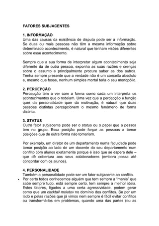 FATORES SUBJACENTES
1. INFORMAÇÃO
Uma das causas da existência de disputa pode ser a informação.
Se duas ou mais pessoas não têm a mesma informação sobre
determinado acontecimento, é natural que tenham visões diferentes
sobre esse acontecimento.
Sempre que a sua forma de interpretar algum acontecimento seja
diferente da de outra pessoa, exponha as suas razões e crenças
sobre o assunto e principalmente procure saber as dos outros.
Tenha sempre presente que a verdade não é um conceito absoluto
e, mesmo que fosse, nenhum simples mortal teria o seu monopólio.
2. PERCEPÇÃO
Percepção tem a ver com a forma como cada um interpreta os
acontecimentos que o rodeiam. Uma vez que a percepção é função
quer da personalidade quer da motivação, é natural que duas
pessoas distintas percepcionem o mesmo fenómeno de forma
distinta.
3. STATUS
Outro fator subjacente pode ser o status ou o papel que a pessoa
tem no grupo. Essa posição pode forçar as pessoas a tomar
posições que de outra forma não tomariam.
Por exemplo, um diretor de um departamento numa faculdade pode
tomar posição ao lado de um docente do seu departamento num
conflito com alunos exatamente porque é isso que se espera dele –
que dê cobertura aos seus colaboradores (embora possa até
concordar com os alunos).
4. PERSONALIDADE
Também a personalidade pode ser um fator subjacente ao conflito.
 Por certo todos conhecemos alguém que tem sempre a “mania” que
sabe sempre tudo, está sempre certo, tem sempre a melhor ideia.
Estes fatores, ligados a uma certa agressividade, podem gerar
como que um cocktail molotov no domínio dos conflitos. Se por um
lado e pelas razões que já vimos nem sempre é fácil evitar conflitos
ou transformá-los em problemas, quando uma das partes (ou as
 