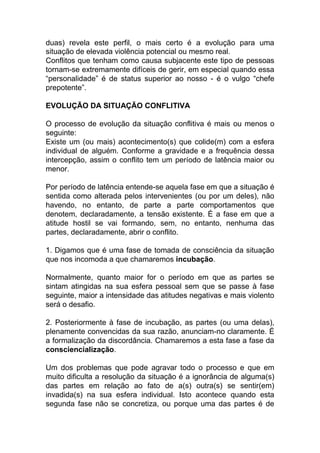 duas) revela este perfil, o mais certo é a evolução para uma
situação de elevada violência potencial ou mesmo real.
Conflitos que tenham como causa subjacente este tipo de pessoas
tornam-se extremamente difíceis de gerir, em especial quando essa
“personalidade” é de status superior ao nosso - é o vulgo “chefe
prepotente”.
EVOLUÇÃO DA SITUAÇÃO CONFLITIVA
O processo de evolução da situação conflitiva é mais ou menos o
seguinte:
Existe um (ou mais) acontecimento(s) que colide(m) com a esfera
individual de alguém. Conforme a gravidade e a frequência dessa
intercepção, assim o conflito tem um período de latência maior ou
menor.
Por período de latência entende-se aquela fase em que a situação é
sentida como alterada pelos intervenientes (ou por um deles), não
havendo, no entanto, de parte a parte comportamentos que
denotem, declaradamente, a tensão existente. É a fase em que a
atitude hostil se vai formando, sem, no entanto, nenhuma das
partes, declaradamente, abrir o conflito.
1. Digamos que é uma fase de tomada de consciência da situação
que nos incomoda a que chamaremos incubação.
Normalmente, quanto maior for o período em que as partes se
sintam atingidas na sua esfera pessoal sem que se passe à fase
seguinte, maior a intensidade das atitudes negativas e mais violento
será o desafio.
2. Posteriormente à fase de incubação, as partes (ou uma delas),
plenamente convencidas da sua razão, anunciam-no claramente. É
a formalização da discordância. Chamaremos a esta fase a fase da
consciencialização.
Um dos problemas que pode agravar todo o processo e que em
muito dificulta a resolução da situação é a ignorância de alguma(s)
das partes em relação ao fato de a(s) outra(s) se sentir(em)
invadida(s) na sua esfera individual. Isto acontece quando esta
segunda fase não se concretiza, ou porque uma das partes é de
 