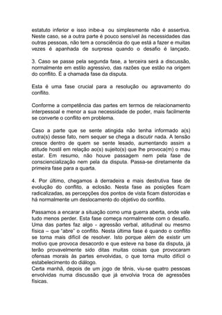 estatuto inferior e isso inibe-a ou simplesmente não é assertiva.
Neste caso, se a outra parte é pouco sensível às necessidades das
outras pessoas, não tem a consciência do que está a fazer e muitas
vezes é apanhada de surpresa quando o desafio é lançado.
3. Caso se passe pela segunda fase, a terceira será a discussão,
normalmente em estilo agressivo, das razões que estão na origem
do conflito. É a chamada fase da disputa.
Esta é uma fase crucial para a resolução ou agravamento do
conflito.
Conforme a competência das partes em termos de relacionamento
interpessoal e menor a sua necessidade de poder, mais facilmente
se converte o conflito em problema.
Caso a parte que se sente atingida não tenha informado a(s)
outra(s) desse fato, nem sequer se chega a discutir nada. A tensão
cresce dentro de quem se sente lesado, aumentando assim a
atitude hostil em relação ao(s) sujeito(s) que lhe provoca(m) o mau
estar. Em resumo, não houve passagem nem pela fase de
consciencialização nem pela da disputa. Passa-se diretamente da
primeira fase para a quarta.
4. Por último, chegamos à derradeira e mais destrutiva fase de
evolução do conflito, a eclosão. Nesta fase as posições ficam
radicalizadas, as percepções dos pontos de vista ficam distorcidas e
há normalmente um deslocamento do objetivo do conflito.
Passamos a encarar a situação como uma guerra aberta, onde vale
tudo menos perder. Esta fase começa normalmente com o desafio.
Uma das partes faz algo - agressão verbal, atitudinal ou mesmo
física – que “abre” o conflito. Nesta última fase é quando o conflito
se torna mais difícil de resolver. Isto porque além de existir um
motivo que provoca desacordo e que esteve na base da disputa, já
terão provavelmente sido ditas muitas coisas que provocaram
ofensas morais às partes envolvidas, o que torna muito difícil o
estabelecimento do diálogo.
Certa manhã, depois de um jogo de tênis, viu-se quatro pessoas
envolvidas numa discussão que já envolvia troca de agressões
físicas.
 