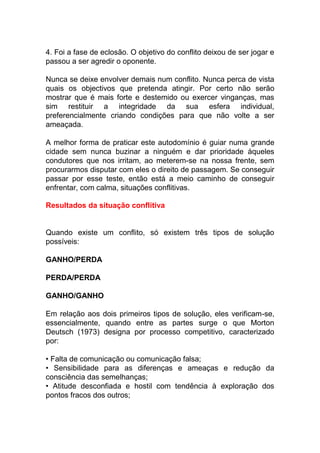 4. Foi a fase de eclosão. O objetivo do conflito deixou de ser jogar e
passou a ser agredir o oponente.
Nunca se deixe envolver demais num conflito. Nunca perca de vista
quais os objectivos que pretenda atingir. Por certo não serão
mostrar que é mais forte e destemido ou exercer vinganças, mas
sim restituir a integridade da sua esfera individual,
preferencialmente criando condições para que não volte a ser
ameaçada.
A melhor forma de praticar este autodomínio é guiar numa grande
cidade sem nunca buzinar a ninguém e dar prioridade àqueles
condutores que nos irritam, ao meterem-se na nossa frente, sem
procurarmos disputar com eles o direito de passagem. Se conseguir
passar por esse teste, então está a meio caminho de conseguir
enfrentar, com calma, situações conflitivas.
Resultados da situação conflitiva
Quando existe um conflito, só existem três tipos de solução
possíveis:
GANHO/PERDA
PERDA/PERDA
GANHO/GANHO
Em relação aos dois primeiros tipos de solução, eles verificam-se,
essencialmente, quando entre as partes surge o que Morton
Deutsch (1973) designa por processo competitivo, caracterizado
por:
• Falta de comunicação ou comunicação falsa;
• Sensibilidade para as diferenças e ameaças e redução da
consciência das semelhanças;
• Atitude desconfiada e hostil com tendência à exploração dos
pontos fracos dos outros;
 