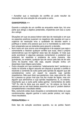 • Acreditar que a resolução do conflito só pode resultar da
imposição de uma solução de uma parte a outra.
GANHO/PERDA + =
Quando a solução de um conflito se enquadra neste tipo, há uma
parte que atinge o objetivo pretendido, impedindo com isso a outra
de o atingir.
Situações em que se possa tolerar este tipo de resolução e em que
os aspectos positivos superam os negativos são aquelas em que a
urgência da resolução e/ou a qualidade da decisão assim o
justifique e exista uma pessoa que ou é a mandatada ou está mais
bem preparada que as restantes para assumir a decisão.
 Num navio em que ocorra uma emergência é de esperar que seja o
comandante a resolver qualquer conflito que surja. Será a própria
sobrevivência que irá legitimar esse tipo de atuação. O mais que
pode acontecer é algumas pessoas comentarem a posteriori que
poderiam ter resolvido o problema de outra maneira, não
guardando, no entanto, qualquer tipo de rancor pelo fato de ter sido
como foi. Quanto mais não seja, aquela solução evitou um
desenlace mais trágico para todos.
 Outra situação em que aceitamos “relativamente bem” perdemos a
razão no tocante a algum assunto em disputa é quando o conflito é
resolvido a contendo da outra parte pela opinião de alguém que até
consideramos como um expert no assunto cuja opinião
respeitamos. Não quer dizer que gostemos, mas, seja como for, não
foi a pessoa ou grupo rival que nos fez mudar de ideias, mas sim
alguém que admiramos e cuja opinião respeitamos. É, no entanto,
importante que a outra parte saiba ganhar. Comentários do estilo
“Vê? Eu não te dizia que era assim” ou “Já estava na hora de
saberes que eu sei mais destes assuntos do que tu” podem destruir
completamente o resultado obtido.
Mas, excluindo estas duas situações e considerando todas as suas
condicionantes, alguém ganhar e outro perder produz, em regra,
maus resultados.
PERDA/PERDA + =
Este tipo de solução acontece quando, ou as partes fazem
 