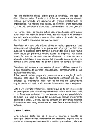 Foi um momento muito crítico para a empresa, em que as
discordâncias entre Francisco e João se tornaram do domínio
público, provocando um ambiente de grande instabilidade na
organização. Na maioria dos casos, os conflitos eram resolvidos
com recurso ao terceiro sócio, que “desempatava” as divergências.
Por várias vezes se tentou definir responsabilidades para assim
evitar áreas de possível colisão, mas, dada a situação da empresa,
em virtude da instabilidade que se vivia, estar a piorar de dia para
dia, os conflitos acabavam sempre por surgir.
Francisco, era dos dois sócios ativos o melhor preparado para
assegurar a direção global da empresa, não só por já o ter feito com
sucesso no passado como também por ser dos dois o que reunia
maior apoio por parte dos colaboradores da empresa. Por várias
vezes foi proposto a João que se afastasse da empresa até a
situação estabilizar, o que sempre foi encarado como sendo uma
derrota e uma perda total de poder e como tal sempre recusado.
Francisco, saturado e arrasado pela situação conflitiva, apresentou
a sua demissão de gerente, abandonando completamente a sua
atividade na empresa.
João, que não estava preparado para assumir a condução global do
negócio, para mais na situação financeira deficitária em que a
empresa se encontrava, mais não fez do que um comandante
orgulhoso de um navio a afundar-se: foi ao fundo com a empresa.
Este é um exemplo (infelizmente real) do que pode ser uma solução
de perda/perda para uma situação conflitiva. Neste caso tanto João
como Francisco perderam. Um perdeu o emprego e a possibilidade
de lucros que uma empresa tão promissora parecia inicialmente
devotada a gerar. O outro, acabou também por perder as mesmas
duas coisas, com a agravante de ter de enfrentar uma situação de
falência.
GANHO/GANHO
Uma solução deste tipo só é possível quando o conflito se
consegue, efetivamente, transformar em problema. Importa que as
partes se convençam mutuamente a aceitar que ambas podem ter
 