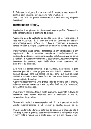 2. Estando de alguma forma em posição superior aos atores do
conflito, sem estarmos directamente nele envolvidos.
Sendo nós uma das partes envolvidas, uma de três situações pode
acontecer:
O CAMINHO DA RECUSA
A primeira é simplesmente não assumirmos o conflito. Chamarei a
este comportamento o caminho da recusa.
A primeira fase da evolução do conflito, como já foi mencionado, é
fase da incubação. É a fase em que as pessoas se sentem
incomodadas pelas ações dos outros e começam a acumular
tensão interior. É o que vulgarmente chamamos atitude de revolta.
Provavelmente essa tensão transforma-se em irritabilidade e em
inquietação. Se a situação prevalecer transformar-se-á em
ansiedade, podendo evoluir para estados patológicos graves como
a neurose, a obsessão ou mesmo o esgotamento. Isto é o que pode
acontecer às pessoas que evidenciam comportamentos não
assertivos, ou passivos.
Este tipo de comportamento, a passividade, caracteriza-se pela
violação permitida pelo próprio da sua esfera individual. Uma
pessoa passiva falha na defesa do que acha que são os seus
direitos, e quando o tenta fazer, fá-lo de uma forma tímida, receosa,
quase pedindo desculpa.
A pessoa passiva revela uma grande falta de respeito por si própria,
estando apenas interessada em agradar à(s) outra(s) pessoa(s)
envolvida(s) na situação.
Para evitar o conflito a todo o custo, prescinde do direito e dever de
contribuir para tomar decisões que a envolvem a ela e,
provavelmente, a outros.
O resultado deste tipo de comportamento é que a pessoa se sente
usada, incompreendida e vê crescer a revolta dentro de si.
Para quem tem de lidar com este tipo de pessoas, a situação não é
nada agradável. É preciso estar constantemente a interpretar o que
o outro está a pensar ou a sentir, uma vez que ele não o revela.
 