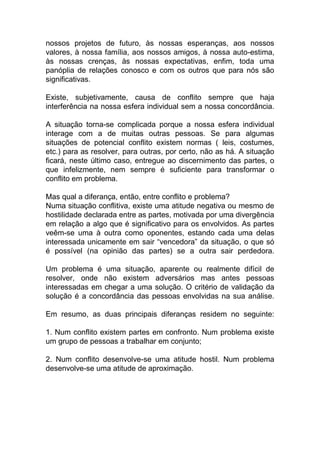 nossos projetos de futuro, às nossas esperanças, aos nossos
valores, à nossa família, aos nossos amigos, à nossa auto-estima,
às nossas crenças, às nossas expectativas, enfim, toda uma
panóplia de relações conosco e com os outros que para nós são
significativas.
Existe, subjetivamente, causa de conflito sempre que haja
interferência na nossa esfera individual sem a nossa concordância.
A situação torna-se complicada porque a nossa esfera individual
interage com a de muitas outras pessoas. Se para algumas
situações de potencial conflito existem normas ( leis, costumes,
etc.) para as resolver, para outras, por certo, não as há. A situação
ficará, neste último caso, entregue ao discernimento das partes, o
que infelizmente, nem sempre é suficiente para transformar o
conflito em problema.
Mas qual a diferança, então, entre conflito e problema?
Numa situação conflitiva, existe uma atitude negativa ou mesmo de
hostilidade declarada entre as partes, motivada por uma divergência
em relação a algo que é significativo para os envolvidos. As partes
veêm-se uma à outra como oponentes, estando cada uma delas
interessada unicamente em sair “vencedora” da situação, o que só
é possível (na opinião das partes) se a outra sair perdedora.
Um problema é uma situação, aparente ou realmente difícil de
resolver, onde não existem adversários mas antes pessoas
interessadas em chegar a uma solução. O critério de validação da
solução é a concordância das pessoas envolvidas na sua análise.
Em resumo, as duas principais diferanças residem no seguinte:
1. Num conflito existem partes em confronto. Num problema existe
um grupo de pessoas a trabalhar em conjunto;
2. Num conflito desenvolve-se uma atitude hostil. Num problema
desenvolve-se uma atitude de aproximação.
 